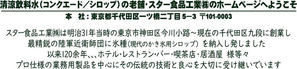 スター食品工業株式会社は明治31年当時の東京市神田区今川小路～現在の千代田区九段に創業し最精鋭の陸軍近衛師団に氷種（現代のかき氷用シロップ）を納入し発しました。